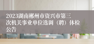 2023湖南郴州市资兴市第三次机关事业单位选调（聘）体检公告