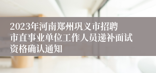 2023年河南郑州巩义市招聘市直事业单位工作人员递补面试资格确认通知