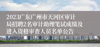 2023广东广州市天河区审计局招聘2名审计助理笔试成绩及进入资格审查人员名单公告