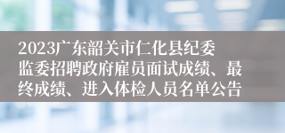 2023广东韶关市仁化县纪委监委招聘政府雇员面试成绩、最终成绩、进入体检人员名单公告