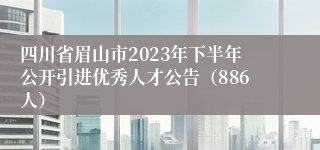 四川省眉山市2023年下半年公开引进优秀人才公告（886人）