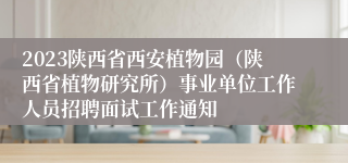 2023陕西省西安植物园（陕西省植物研究所）事业单位工作人员招聘面试工作通知