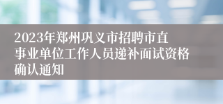 2023年郑州巩义市招聘市直事业单位工作人员递补面试资格确认通知