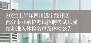 2022上半年四川遂宁经开区部分事业单位考试招聘考试总成绩和进入体检名单及体检公告