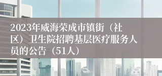 2023年威海荣成市镇街（社区）卫生院招聘基层医疗服务人员的公告（51人）