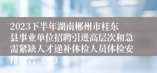 2023下半年湖南郴州市桂东县事业单位招聘引进高层次和急需紧缺人才递补体检人员体检安排公告（三）