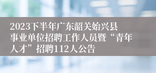 2023下半年广东韶关始兴县事业单位招聘工作人员暨“青年人才”招聘112人公告