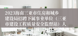 2023海南三亚市住房和城乡建设局招聘下属事业单位（三亚市建设工程质量安全监督站）人员面试成绩、总成绩及体检等相关公告（第7号）