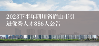 2023下半年四川省眉山市引进优秀人才886人公告