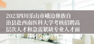 2023四川乐山市峨边彝族自治县赴西南医科大学考核招聘高层次人才和急需紧缺专业人才面试成绩、排名及体检有关事项公告