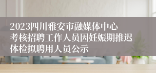 2023四川雅安市融媒体中心考核招聘工作人员因妊娠期推迟体检拟聘用人员公示