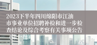 2023下半年四川绵阳市江油市事业单位招聘补检和进一步检查结论及综合考察有关事项公告（第一批）