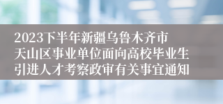 2023下半年新疆乌鲁木齐市天山区事业单位面向高校毕业生引进人才考察政审有关事宜通知