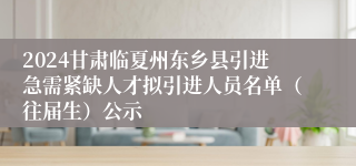 2024甘肃临夏州东乡县引进急需紧缺人才拟引进人员名单（往届生）公示