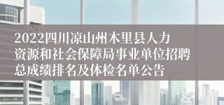 2022四川凉山州木里县人力资源和社会保障局事业单位招聘总成绩排名及体检名单公告