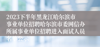 2023下半年黑龙江哈尔滨市事业单位招聘哈尔滨市委网信办所属事业单位招聘进入面试人员名单公示