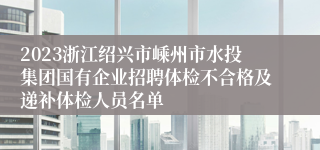 2023浙江绍兴市嵊州市水投集团国有企业招聘体检不合格及递补体检人员名单