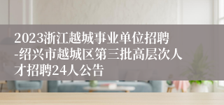 2023浙江越城事业单位招聘-绍兴市越城区第三批高层次人才招聘24人公告