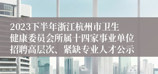 2023下半年浙江杭州市卫生健康委员会所属十四家事业单位招聘高层次、紧缺专业人才公示（二）