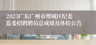 2023广东广州市增城区纪委监委招聘聘员总成绩及体检公告