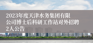 2023年度天津水务集团有限公司博士后科研工作站对外招聘2人公告 