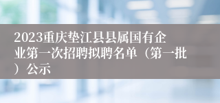 2023重庆垫江县县属国有企业第一次招聘拟聘名单（第一批）公示