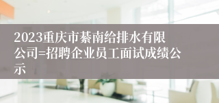 2023重庆市綦南给排水有限公司=招聘企业员工面试成绩公示