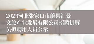 2023河北张家口市蔚县汇景文旅产业发展有限公司招聘讲解员拟聘用人员公示