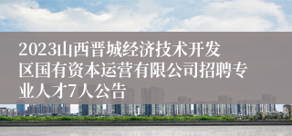 2023山西晋城经济技术开发区国有资本运营有限公司招聘专业人才7人公告