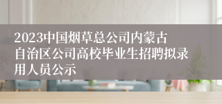 2023中国烟草总公司内蒙古自治区公司高校毕业生招聘拟录用人员公示