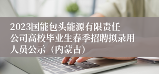 2023国能包头能源有限责任公司高校毕业生春季招聘拟录用人员公示（内蒙古）