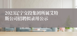 2023辽宁交投集团所属艾特斯公司招聘拟录用公示