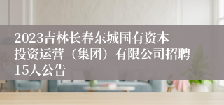 2023吉林长春东城国有资本投资运营（集团）有限公司招聘15人公告