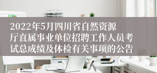 2022年5月四川省自然资源厅直属事业单位招聘工作人员考试总成绩及体检有关事项的公告