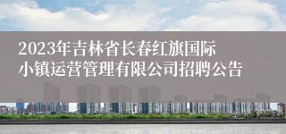 2023年吉林省长春红旗国际小镇运营管理有限公司招聘公告