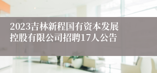 2023吉林新程国有资本发展控股有限公司招聘17人公告