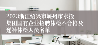 2023浙江绍兴市嵊州市水投集团国有企业招聘体检不合格及递补体检人员名单