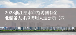 2023浙江丽水市招聘国有企业储备人才拟聘用人选公示（四）