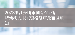 2023浙江舟山市国有企业招聘残疾人职工资格复审及面试通知