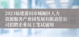 2023福建莆田市城厢区人力资源服务产业园发展有限责任公司招聘企业员工笔试通知