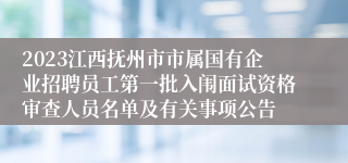 2023江西抚州市市属国有企业招聘员工第一批入闱面试资格审查人员名单及有关事项公告