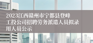 2023江西赣州市宁都县登峰工投公司招聘劳务派遣人员拟录用人员公示