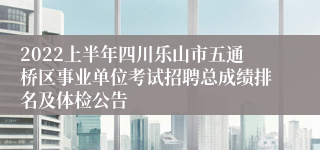 2022上半年四川乐山市五通桥区事业单位考试招聘总成绩排名及体检公告