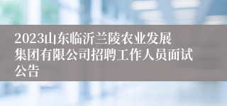 2023山东临沂兰陵农业发展集团有限公司招聘工作人员面试公告