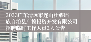 2023广东清远市连山壮族瑶族自治县广德投资开发有限公司招聘临时工作人员2人公告