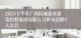 2023下半年广西防城港市港发控股集团有限公司补充招聘5人公告