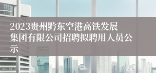 2023贵州黔东空港高铁发展集团有限公司招聘拟聘用人员公示