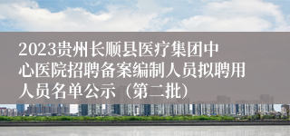 2023贵州长顺县医疗集团中心医院招聘备案编制人员拟聘用人员名单公示（第二批）