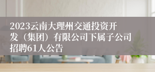 2023云南大理州交通投资开发（集团）有限公司下属子公司招聘61人公告