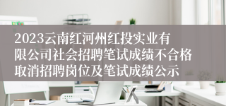 2023云南红河州红投实业有限公司社会招聘笔试成绩不合格取消招聘岗位及笔试成绩公示